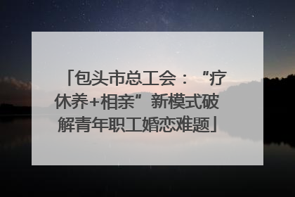 包头市总工会：“疗休养+相亲”新模式破解青年职工婚恋难题