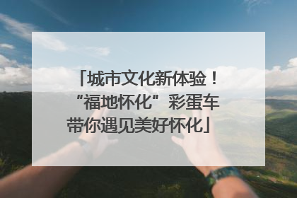 城市文化新体验！“福地怀化”彩蛋车带你遇见美好怀化