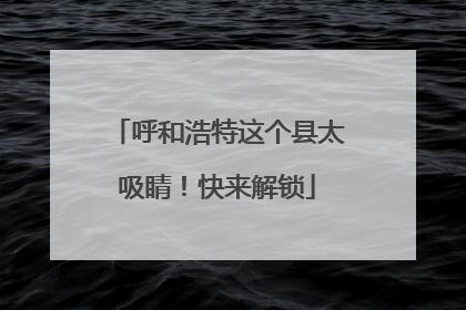 呼和浩特这个县太吸睛！快来解锁