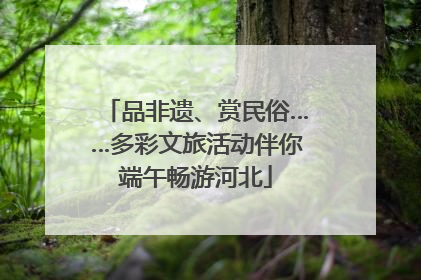 品非遗、赏民俗……多彩文旅活动伴你端午畅游河北