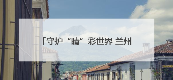 守护“睛”彩世界 兰州市打造三方共管新模式筑牢青少年视力健康防线