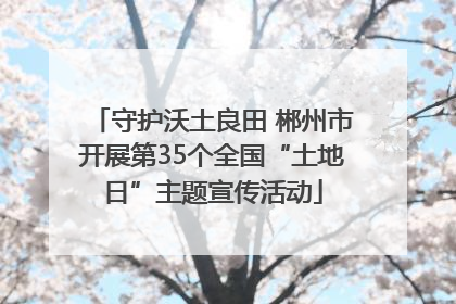 守护沃土良田 郴州市开展第35个全国“土地日”主题宣传活动
