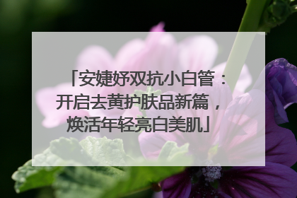 安婕妤双抗小白管：开启去黄护肤品新篇，焕活年轻亮白美肌