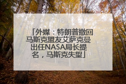 外媒：特朗普撤回马斯克盟友艾萨克曼出任NASA局长提名，马斯克失望