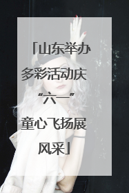 山东举办多彩活动庆“六一” 童心飞扬展风采