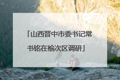 山西晋中市委书记常书铭在榆次区调研