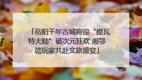 岳阳千年古城将迎“提瓦特大陆”破次元狂欢 湘鄂赣玩家共赴文旅盛宴