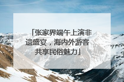 张家界端午上演非遗盛宴，海内外游客共享民俗魅力