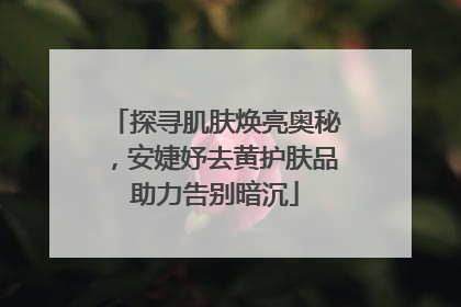 探寻肌肤焕亮奥秘，安婕妤去黄护肤品助力告别暗沉