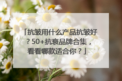抗皱用什么产品抗皱好？50+抗衰品牌合集，看看哪款适合你？