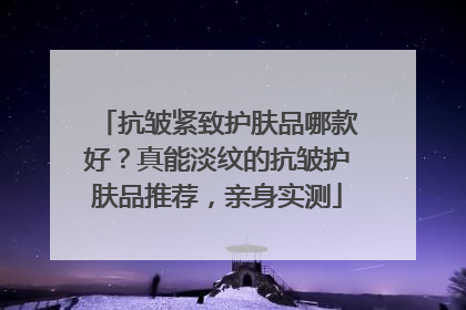 抗皱紧致护肤品哪款好？真能淡纹的抗皱护肤品推荐，亲身实测