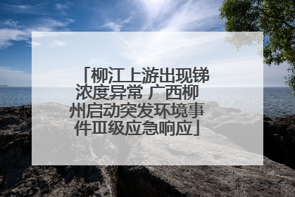 柳江上游出现锑浓度异常 广西柳州启动突发环境事件Ⅲ级应急响应