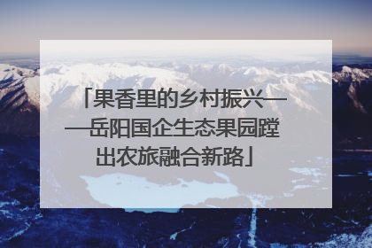 果香里的乡村振兴——岳阳国企生态果园蹚出农旅融合新路