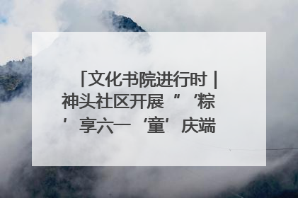 文化书院进行时｜神头社区开展“‘粽’享六一‘童’庆端午”主题系列活动