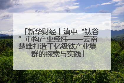 新华财经丨滇中“钛谷”重构产业经纬——云南楚雄打造千亿级钛产业集群的探索与实践