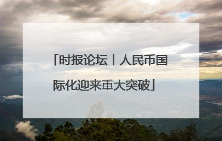 时报论坛丨人民币国际化迎来重大突破