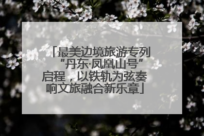 最美边境旅游专列“丹东·凤凰山号”启程，以铁轨为弦奏响文旅融合新乐章