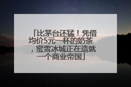 比茅台还猛！凭借均价5元一杯的奶茶，蜜雪冰城正在造就一个商业帝国