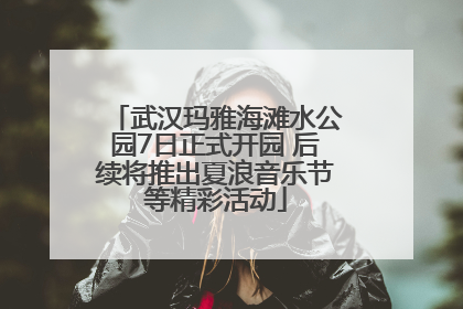 武汉玛雅海滩水公园7日正式开园 后续将推出夏浪音乐节等精彩活动