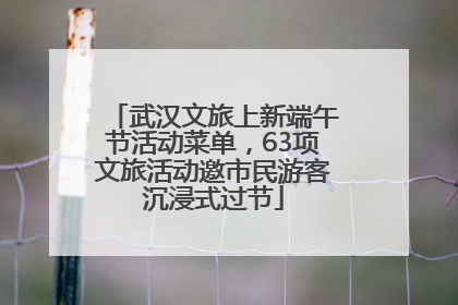 武汉文旅上新端午节活动菜单，63项文旅活动邀市民游客沉浸式过节