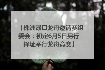 株洲渌口龙舟邀请赛组委会：初定6月5日另行择址举行龙舟竞赛