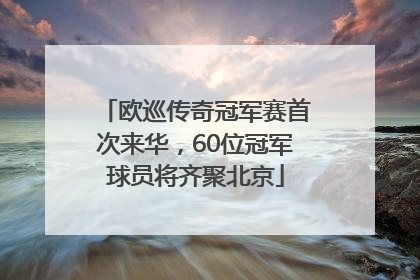 欧巡传奇冠军赛首次来华，60位冠军球员将齐聚北京