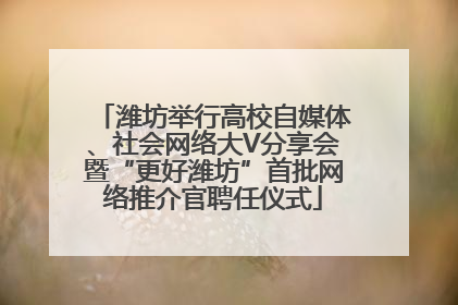 潍坊举行高校自媒体、社会网络大V分享会暨“更好潍坊”首批网络推介官聘任仪式