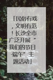 民俗有戏，文明有范！长沙全市广泛开展“我们的节日·端午”主题活动