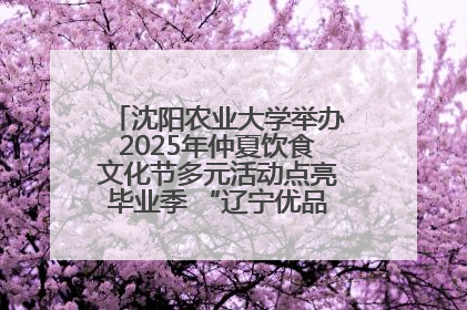沈阳农业大学举办2025年仲夏饮食文化节多元活动点亮毕业季 “辽宁优品”进校园首站启动