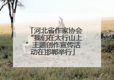 河北省作家协会“我们在太行山上”主题创作宣传活动在邯郸举行