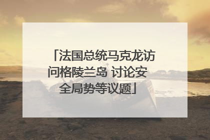 法国总统马克龙访问格陵兰岛 讨论安全局势等议题