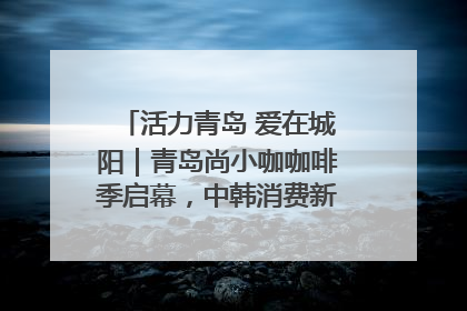 活力青岛 爱在城阳｜青岛尚小咖咖啡季启幕，中韩消费新场景点燃夏日热情