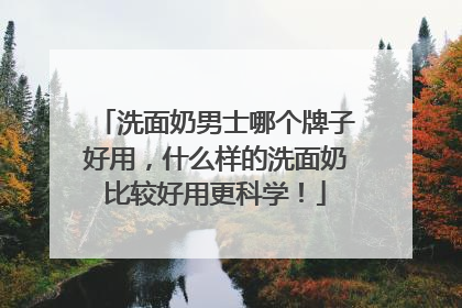 洗面奶男士哪个牌子好用，什么样的洗面奶比较好用更科学！