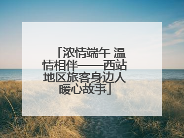 浓情端午 温情相伴——西站地区旅客身边人暖心故事