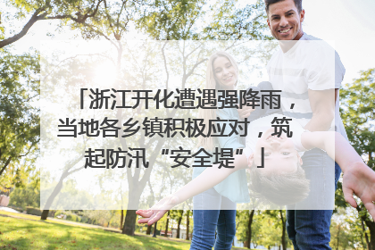 浙江开化遭遇强降雨，当地各乡镇积极应对，筑起防汛“安全堤”