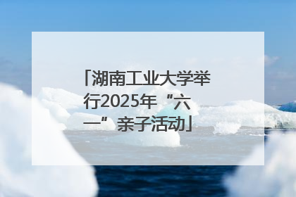 湖南工业大学举行2025年“六一”亲子活动