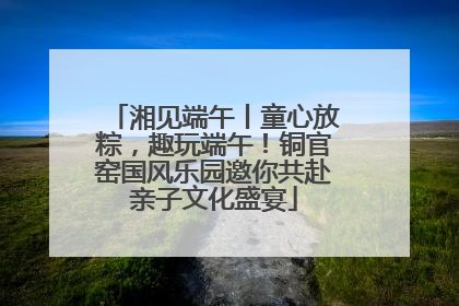 湘见端午丨童心放粽，趣玩端午！铜官窑国风乐园邀你共赴亲子文化盛宴