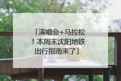 演唱会+马拉松！本周末沈阳地铁出行指南来了