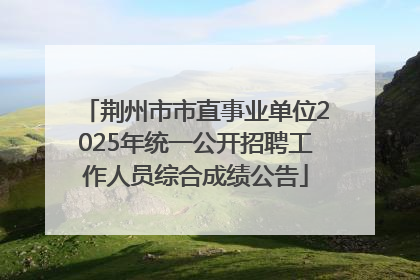 荆州市市直事业单位2025年统一公开招聘工作人员综合成绩公告