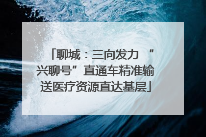 聊城：三向发力 “兴聊号”直通车精准输送医疗资源直达基层