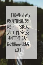 胶州市行政审批服务局：“张大为工作室胶州工作站”破解审批堵点