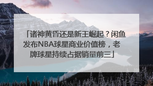 诸神黄昏还是新王崛起？闲鱼发布NBA球星商业价值榜，老牌球星持续占据销量前三