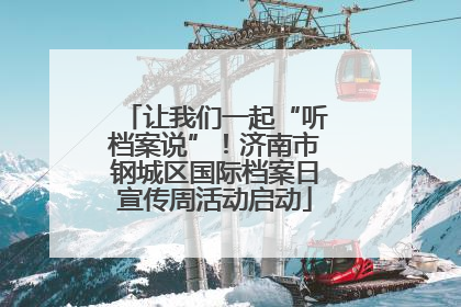 让我们一起“听档案说”！济南市钢城区国际档案日宣传周活动启动