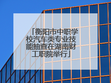 衡阳市中职学校汽车类专业技能抽查在湖南财工职院举行