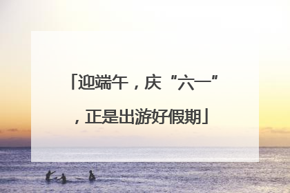 迎端午，庆“六一”，正是出游好假期