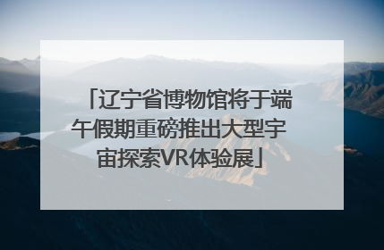 辽宁省博物馆将于端午假期重磅推出大型宇宙探索VR体验展