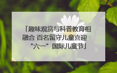 趣味观赏与科普教育相融合 百名留守儿童喜迎“六一”国际儿童节