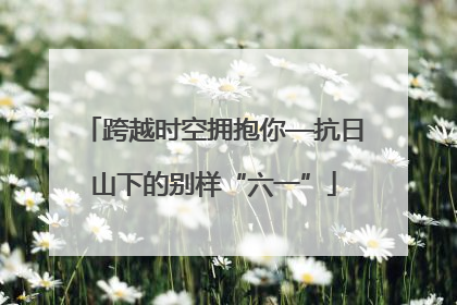 跨越时空拥抱你—抗日山下的别样“六一”