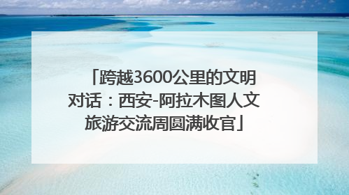 跨越3600公里的文明对话：西安-阿拉木图人文旅游交流周圆满收官
