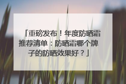 重磅发布！年度防晒霜推荐清单：防晒霜哪个牌子的防晒效果好？